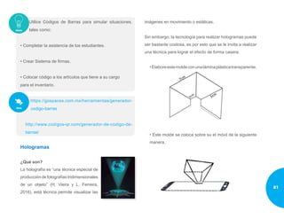 Utilice Códigos de Barras para simular situaciones,
tales como:
• Completar la asistencia de los estudiantes.
• Crear Sistema de firmas.
• Colocar código a los artículos que tiene a su cargo
para el inventario.
https://gospaces.com.mx/herramientas/generador-
codigo-barras
http://www.codigos-qr.com/generador-de-codigo-de-
barras/
Hologramas
¿Qué son?
La holografía es “una técnica especial de
produccióndefotografíastridimensionales
de un objeto” (H. Vieira y L. Ferreira,
2016), está técnica permite visualizar las
imágenes en movimiento o estáticas.
Sin embargo, la tecnología para realizar hologramas puede
ser bastante costosa, es por esto que se le invita a realizar
una técnica para lograr el efecto de forma casera:
•Elaboreestemoldeconunaláminaplásticatransparente.
• Este molde se coloca sobre su el móvil de la siguiente
manera.
81
 