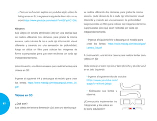 • Para ver su función explore en youtube algún video de
hologramasen3d,oingresealasiguientedirecciónconsu
móvil https://www.youtube.com/watch?v=6EFychC1Q5c
Observe
Los videos en tercera dimensión (3d) son una técnica que
se realiza utilizando dos cámaras, para grabar la misma
escena, cada cámara le da a cada ojo información visual
diferente y creando así una sensación de profundidad,
luego se utiliza un filtro para colocar las imágenes de
forma superpuestas para que sean recibidas por cada ojo
independientemente.
A continuación, una técnica casera para realizar lentes para
videos en 3D:
Ingrese al siguiente link y descargue el modelo para crear
los lentes: https://www.masdg.com/descargas/Lentes_3d.
pdf
Videos en 3D
¿Qué son?￼
Los videos en tercera dimensión (3d) son una técnica que
se realiza utilizando dos cámaras, para grabar la misma
escena, cada cámara le da a cada ojo información visual
diferente y creando así una sensación de profundidad,
luego se utiliza un filtro para colocar las imágenes de forma
superpuestas para que sean recibidas por cada ojo
independientemente.
• Ingrese al siguiente link y descargue el modelo para
crear los lentes: https://www.masdg.com/descargas/
Lentes_3d.pdf
A continuación, una técnica casera para realizar lentes para
videos en 3D:
Debe colocar el color rojo en el lado derecho y el color azul
en el lado izquierdo
• Ingrese al siguiente sitio de youtube:
https://www.youtube.com/
watch?v=YW-ml-GKrb0
• Colóquese sus lentes y
observe.
￼
¿Como podría implementar los
hologramas y los videos en
3d en la educación?
82
 