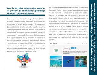 Usos de las redes sociales como apoyo en
los procesos de enseñanza y aprendizaje:
Facebook, Twitter e Instagram
En el contexto mundial, las Tecnologías Digitales (TD) han
avanzado vertiginosamente cambiando radicalmente las
formas como se accede a la información y al conocimiento.
En relación con lo anterior, las redes sociales tienen un
papel preponderante dentro del entorno sociocultural de
los individuos permitiendo nuevas formas de interacción,
comunicación y compresión del mundo. Parte importante
de la expansión de las TD, lo constituye el desarrollo de
entornos virtuales de interacción por medio del internet.
Asimismo, esta revolución tecnológica se potencia con el
crecimiento y evolución de los Smartphone, ya que estos
dispositivos móviles permiten el acceso a las redes sociales
y aplicaciones Web en todo momento y lugar.
En el orden de las ideas anteriores, las redes sociales como
Facebook, Twitter e Instagram son espacios privilegiados
“... de intercambio, construcción y consciencia social,
debido a la forma en que han propiciado el tránsito de
una cultura unidireccional de ocio y entretenimiento, a
una cultura informativa, comunicativa, heterogénea y de
establecimiento de tendencias” (Secretaría de Educación
Pública, s. f, p. 7). En relación con lo anterior, resulta
oportuno para los educadores aprovechar el potencial de
estas redes y la fidelidad que tienen los estudiantes hacia
ellas, para la generación de estrategias de enseñanza y
aprendizaje que coadyuven al desarrollo del currículo
escolar.
Usosdelasredessocialescomoapoyoenlosprocesosde
enseñanzayaprendizaje:Facebook,TwittereInstagram
 