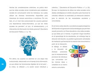 Hechas las consideraciones anteriores, se podría decir
que las redes sociales sirven inicialmente para establecer
canales de comunicación entre los individuos, los cuales
utilizan las diversas herramientas disponibles para
interactuar de manera asincrónica o sincrónica. Por otro
lado, en un nivel más evolucionado los usuarios generan
una dependencia lúdica-informativa, ya que las redes
sociales les permiten”...el ocio, el entretenimiento y el
intercambio de información de interés personal” (Secretaría
de Educación Pública, s. f, p. 18).
Por último, los usuarios se adentran en una etapa más
evolucionada, relacionada con el manejo de la información,
ya que utilizan las herramientas digitales de la red para”...
la crítica, la reflexión y la acción social individual y
colectiva...” (Secretaría de Educación Pública, s. f, p. 20).
De aquí, la importancia de utilizar las redes sociales como
aliadas estratégicas en ámbito educativo para favorecer la
criticidad, reflexión, la creatividad y la interacción colectiva
para la atención de las necesidades escolares y
comunitarias.
En el marco antes descrito, es evidente el papel protagónico
del docente en la generación de las estrategias que permitan
sacarle provecho con fines educativos a las redes sociales,
ya que éstas por sí mismas, no generan ningún beneficio
en el aprendizaje de los estudiantes, sin embargo bajo la
dirección del docente, es posible la generación actividades
de mediación que favorezcan la creación del conocimiento a
partir de la interacción,
el diálogo, el debate
y la discusión de
diversas posiciones
que no necesariamente
provienen de individuos
que concuerdan con
las mismas ideas o
cohabitan en un mismo
entorno comunitario.
86
 