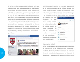Un de las grandes ventajas de esta red social es la gran
aceptación que tiene entre los jóvenes, lo que facilitaría
la vinculación del currículo escolar con el entorno socio
cultural de los estudiantes, que bien aprovechada puede
ser muy útil para la generación de proyectos educativos,
tanto dentro como fuera del aula. No obstante, para hacer
posible el uso de la herramienta es importante concientizar
a los profesores y directores de los beneficios que tiene
como medio para acercarse a la realidad de los jóvenes,
cambiando radicalmente los canales tradicionales de
interacción y comunicación, e incorporando nuevas formas
de planificación y abordaje de situaciones de enseñanza y
aprendizaje.
Con referencia a lo anterior, es importante la generación
de un clima de confianza en el contexto escolar, para
que el uso de las redes sociales sea parte de la cultura
institucional y comunitaria, donde se conozcan los riesgos
y las precauciones que se deben realizar para hacer uso
del Facebook con fines
educativos. En este
mismo sentido, también
los padres y las madres
de familia juegan un
papel primordial, ya
que es necesario el
monitoreo constante
de las actividades y
prácticas de los jóvenes
en el entorno virtual.
¿Para qué se utiliza?
La red social Facebook, es por excelencia un mecanismo
de comunicación y de interacción entre profesores y
estudiante. Asimismo, facilita la conexión de estos con
el mundo circundante, impulsado por el desarrollo de
aplicaciones y la expansión de la Web. En relación con lo
88
 