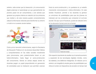 anterior, cabe anotar que la interacción y la comunicación
digital potencian el aprendizaje ya que generalmente los
jóvenes pasan de ser consumidores, a ser actores que
generan sus propios criterios en relación con los productos
que reciben y de esta manera pueden conscientemente
utilizar la información obtenida para transformar su entorno
e incidir en el contexto donde habitan.
Como ya se mencionó anteriormente, según la Secretaría
de Educación Pública (s.f), los jóvenes desarrollan hábitos
y comportamientos en las redes sociales inicialmente
para comunicarse, pero posteriormente hacen un uso
lúdico-informativo, hasta llegar al socio-construcción
del conocimiento. Siendo en dichas etapas donde los
docentes juegan un papel preponderante en generación
de actividades para la mediación que permiten avanzar
hacia la socio-construcción y no quedarse en un estadio
meramente comunicacional o lúdico-informativo. En este
sentido Facebook, permite a los docentes la generar
un sinnúmero de posibilidades para que los jóvenes se
interesen por los contenidos que componen el currículo
escolar. De aquí que el Facebook, puede ser utilizado tanto
en la educación formal como la no formal.
Otro aspecto importante de resaltar es el creciente aumento
y expansión de las tecnologías digitales móviles, como
las tabletas y los teléfonos inteligentes. En relación con lo
anterior, es innegable la amplia gama de posibilidades que
ofrece el contar con dispositivos de acceden en tiempo real
89
 