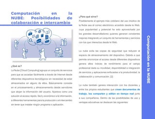 Computación en la
NUBE: Posibilidades de
colaboración e intercambio
¿Qué es?
La Nube [Cloud Computing] agrupa un conjunto de servicios
para que se accedan fácilmente a través de Internet desde
diferentes dispositivos tecnológicos sin necesidad de estar
almacenados en alguno de ellos. Básicamente consiste
en el procesamiento y almacenamiento desde servidores
que alojan la información del usuario. Aparece como una
solución al acceso rápido, fácil y económico a la información,
a diferentes herramientas para la producción o el intercambio
sin tener que instalar ningún programa o aplicación.
¿Para qué sirve?
Posiblemente el ejemplo más cotidiano del uso intuitivo de
la Nube sea el correo electrónico accedido desde la Web,
cuya popularidad y potencial ha sido aprovechada por
los grandes desarrolladores quienes generan constantes
mejoras integrando un conjunto de herramientas y servicios
con los que interactúa desde la Web.
La nube evita las copias de seguridad que reducen el
espacio de almacenamiento del dispositivo. Debido a que
permite sincronizar el acceso desde diferentes dispositivos
genera altos índices de rendimiento para el campo
profesional dada su movilidad, disponibilidad e integración
de servicios y aplicaciones enfocadas a la productividad, la
colaboración y comunicación. [2]
La nube también genera interacción con los docentes y
entre los propios estudiantes que crean documentos de
trabajo, los comparten y editan en tiempo real junto
a sus compañeros. Dentro de las posibilidades de uso y
ventajas educativas se destacan las siguientes:
ComputaciónenlaNUBE
 