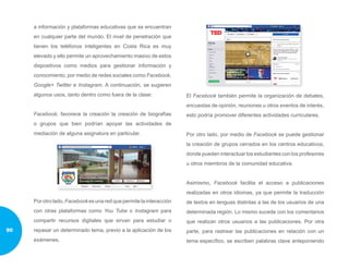 a información y plataformas educativas que se encuentran
en cualquier parte del mundo. El nivel de penetración que
tienen los teléfonos inteligentes en Costa Rica es muy
elevado y ello permite un aprovechamiento masivo de estos
dispositivos como medios para gestionar información y
conocimiento, por medio de redes sociales como Facebook,
Google+ Twitter e Instagram. A continuación, se sugieren
algunos usos, tanto dentro como fuera de la clase:
Facebook, favorece la creación la creación de biografías
o grupos que bien podrían apoyar las actividades de
mediación de alguna asignatura en particular.
Porotrolado,Facebookesunaredquepermitelainteracción
con otras plataformas como You Tube o Instagram para
compartir recursos digitales que sirvan para estudiar o
repasar un determinado tema, previo a la aplicación de los
exámenes.
El Facebook también permite la organización de debates,
encuestas de opinión, reuniones u otros eventos de interés,
esto podría promover diferentes actividades curriculares.
Por otro lado, por medio de Facebook se puede gestionar
la creación de grupos cerrados en los centros educativos,
donde pueden interactuar los estudiantes con los profesores
u otros miembros de la comunidad educativa.
Asimismo, Facebook facilita el acceso a publicaciones
realizadas en otros idiomas, ya que permite la traducción
de textos en lenguas distintas a las de los usuarios de una
determinada región. Lo mismo sucede con los comentarios
que realizan otros usuarios a las publicaciones. Por otra
parte, para rastrear las publicaciones en relación con un
tema específico, se escriben palabras clave anteponiendo
90
 
