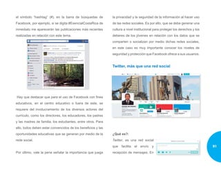 el símbolo “hashtag” (#), en la barra de búsquedas de
Facebook, por ejemplo, si se digita #EsencialCostaRica de
inmediato me aparecerán las publicaciones más recientes
realizadas en relación con este tema.
Hay que destacar que para el uso de Facebook con fines
educativos, en el centro educativo o fuera de este, se
requiere del involucramiento de los diversos actores del
currículo, como los directores, los educadores, los padres
y las madres de familia, los estudiantes, entre otros. Para
ello, todos deben estar convencidos de los beneficios y las
oportunidades educativas que se generan por medio de la
rede social.
Por último, vale la pena señalar la importancia que juega
la privacidad y la seguridad de la información al hacer uso
de las redes sociales. Es por ello, que se debe generar una
cultura a nivel institucional para proteger los derechos y los
deberes de los jóvenes en relación con los datos que se
comparten o socializan por medio dichas redes sociales,
en este caso es muy importante conocer los niveles de
seguridad y protección que Facebook ofrece a sus usuarios.
Twitter, más que una red social
¿Qué es?:
Twitter, es una red social
que facilita el envío y
recepción de mensajes. En
91
 