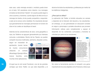 este caso, cada mensaje enviado o recibido puede tener
en el texto 140 caracteres como máximo. Los mensajes
enviados se denominan “tweets”. Un usuario puede seguir a
otros usuarios y viceversa, cuando alguno de ellos envía un
mensaje de interés, el otro puede compartirlo o responder,
a esto se le conoce como retwittear. Es importante denotar
que generalmente los mensajes permanecen el número de
días en los cuales se republique el tweet.
Además de las características de sexo, zona geográfica o
raza, los Twitteros se agrupan generalmente por intereses
comunes o actividades. Dentro de los Tweets, se pueden
compartir recursos multimedia, asimismo, etiquetar a otros,
seguir sin necesidad de
aprobación, buscar temas
de mucha concurrencia
utilizando el símbolo
(#hashtags) Ejemplo #Siria,
marcar favoritos, entre
muchas otras aplicaciones.
Al igual que la red social Facebook, una de las grandes
ventajas que tiene Twitter, es que está disponible y al
alcance de todos los estudiantes y profesores por medio de
los teléfonos inteligentes.
¿Para qué se utiliza?
La aplicación del Twitter, al ámbito educativo es variada
y depende de la intensión del docente y los estudiantes,
sin embargo, un uso generalizado en educación consiste
en seguir a personajes o portales educativos que provean
información valiosa para complementar y apoyar el
desarrollo de los contenidos curriculares y fomentar la
criticidad por parte de los estudiantes.
Sin duda la herramienta permite el compartir una gama
importante de recursos digitales como Postcast y vídeos que
92
 