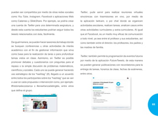pueden ser compartidos por medio de otras redes sociales
como You Tube, Instagram, Facebook o aplicaciones Web
como Calameo y SlideShare. Por ejemplo, se podría crear
una cuenta de Twitter para una determinada asignatura, y
desde esta cuenta los estudiantes podrían seguir todos los
tweets relacionados con ésta, fácilmente.
Deigualmanera,sepuedenhacersesionesdetrabajodonde
se busquen conferencias u otras actividades de interés
académico con el fin de gestionar información que sirva
como base para la realización de taras o para profundizar
temas vistos en clase. Asimismo, en Twitter es posible
promover debates y cuestionarios con preguntas para el
repaso o la simple discusión de problemas matemáticos,
científicos y sociales. Cada uno se puede generar haciendo
uso estratégico de los “hashtag” (#), llegado a un acuerdo
entre todos los participantes sobre los “hashtag” que se van
a usar en cada propuesta o intervención como, por ejemplo:
#historiadecostarica o #enseñanzadelinglés, entre otros
que defina el grupo.
Twitter, pude servir para realizar reuniones virtuales
sincrónicas con trasmisiones en vivo, por medio de
la aplicación twitcam, o por chat donde se organicen
actividades escolares, realicen tareas, analicen casos entre
otras actividades curriculares y extra-curriculares. Al igual
que el Facebook, es un medio muy eficaz de comunicación
a todo nivel, ya sea entre el profesor y sus estudiantes, así
como también entre el director, los profesores, los padres y
las madres de familia.
Twitter, también permite la programación de eventos futuros
por medio de la aplicación FutureTweets, de esta manera
se pueden generar publicaciones con recordatorios para la
entrega de tareas, horarios de clase, fechas de exámenes,
entre otros.
93
 