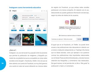 Instagram como herramienta educativa
¿Qué es?:
Instagram, es una red social muy popular entre los jóvenes
que permite la publicación de imágenes y fotografía por
medio de una plataforma que es compatible con otras redes
sociales como Google+, Facebook y Twitter. Una vez que se
tiene abierta una cuenta de Facebook, es muy fácil generar
una cuenta en esta red social utilizando los mismos datos
de registro de Facebook, ya que ambas redes sociales
pertenecen a la misma compañía. En relación con el uso,
básicamente se pueden gestionar información de todo tipo,
según los sitios de interés de los usuarios.
Al igual que en el Facebook y el Twitter, se puede tener
acceso a las publicaciones más relevantes en relación con
un tema o institución anteponiendo un “hashtag” (#) al tema
que se desea abordar, como por ejemplo si se quisieran
conocer las publicaciones más importantes relacionadas
con el Volcán Poás escribiría #volcánpoás, y de esta manera
obtendría las fotografías y comentarios más destacados.
De igual manera, la red permite dar un like si “Me gusta” la
publicación o hacer un comentario.
94
 