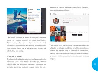 De la misma forma que el Twitter, en Instagram cualquiera
puede ser nuestro seguidor sin previa autorización.
Asimismo, se puede seguir a cualquier miembro de la red
social sin su consentimiento. No obstante, existen políticas
muy estrictas dentro de la aplicación para prevenir el
ciberbullying o el sexting.
¿Para qué se utiliza?
En educación la red social Instagram, resulta especialmente
interesante para hacer tareas de todo tipo, obtener
descripciones de fenómenos naturales, fotografías de
animales, personas, ciudades, mapas, obras de arte,
matemáticas, ciencias, literatura. En relación con lo anterior,
las posibilidades son infinitas.
De la misma forma las fotografías e imágenes pueden ser
utilizadas para la generación de portafolios electrónicos,
también se prestan para la creación de narraciones,
poesías, historietas, cuentos, entre otros géneros literarios,
ya sea en el idioma natal de los estudiantes o en otras
lenguas.
95
 