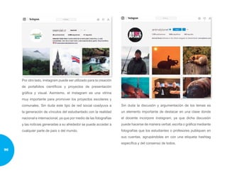 Por otro lado, Instagram puede ser utilizado para la creación
de portafolios científicos y proyectos de presentación
gráfica y visual. Asimismo, el Instagram es una vitrina
muy importante para promover los proyectos escolares y
comunales. Sin duda este tipo de red social coadyuva a
la generación de vínculos del estudiantado con la realidad
nacional e internacional, ya que por medio de las fotografías
y las noticias generadas a su alrededor se puede acceder a
cualquier parte de país o del mundo.
Sin duda la discusión y argumentación de los temas es
un elemento importante de destacar en una clase donde
el docente incorpore Instagram, ya que dicha discusión
puede hacerse de manera verbal, escrita o gráfica mediante
fotografías que los estudiantes o profesores publiquen en
sus cuentas, agrupándolas en con una etiqueta hashtag
específica y del consenso de todos.
96
 