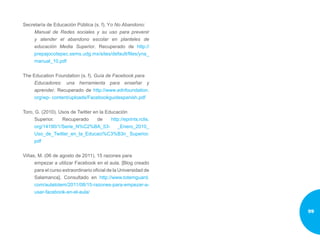 Secretaría de Educación Pública (s. f). Yo No Abandono:
Manual de Redes sociales y su uso para prevenir
y atender el abandono escolar en planteles de
educación Media Superior. Recuperado de http://
prepajocotepec.sems.udg.mx/sites/default/files/yna_
manual_10.pdf
The Education Foundation (s. f). Guía de Facebook para
Educadores: una herramienta para enseñar y
aprender. Recuperado de http://www.ednfoundation.
org/wp- content/uploads/Facebookguidespanish.pdf
Toro, G. (2010). Usos de Twitter en la Educación
Superior. Recuperado de http://eprints.rclis.
org/14190/1/Serie_N%C2%BA_53- _Enero_2010_
Uso_de_Twitter_en_la_Educaci%C3%B3n_ Superior.
pdf
Viñas, M. (06 de agosto de 2011). 15 razones para
empezar a utilizar Facebook en el aula. [Blog creado
para el curso extraordinario oficial de la Universidad de
Salamanca]. Consultado en http://www.totemguard.
com/aulatotem/2011/08/15-razones-para-empezar-a-
usar-facebook-en-el-aula/
99
 