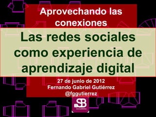 Aprovechando las
conexiones
Las redes sociales
como experiencia de
aprendizaje digital
27 de junio de 2012
Fernando Gabriel Gutiérrez
@fggutierrez
 