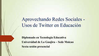 Aprovechando Redes Sociales -
Usos de Twitter en Educación
Diplomado en Tecnología Educativa
Universidad de La Guajira – Sede Maicao
Sexta sesión presencial
 