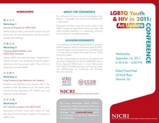 WORKSHOPS                                         ABOUT THE CONFERENCE
                                                          The conference will focus on issues facing Lesbian, Gay,
                                                          Bisexual, Transgender and Questioning (LGBTQ) youth
1
                                                          in New Jersey.
Workshop 1
                                                          Participants will learn about the varied culture in the
Services and Programs for LGBTQ Youth                     LGBTQ community. Experienced service providers will
LGBTQ Youth providers in the Greater Newark area will     make available information on outreaching, recruiting
                                                          and assisting this vulnerable population.
discuss their services and programs and describe their
sucesses and challenges.
                                                                    ACKNOWLEDGEMENTS
    2
                                                          This conference was coordinated by NJCRI’s Community
Workshop 2                                                Health Expansion Technical Assistance project (CHETA).
                                                          Financial support for this program was provided by the
Promoting Health & Wellness in the
                                                          U.S. Department of Health and Human Services, Office
LGBTQ Youth Community
                                                          of Minority Health.                                        Wednesday,
Helping LGBTQ Youth deal with stigma, marginalization
                                                          We also acknowledge the assistance provided by the         September 14, 2011
and discrimination. This workshop will describe support   University of Medicine and Dentistry (UMDNJ) François-
mechanisms that have proved useful. There will be a       Xavier Bagnoud (FXB) Center, a Local Performance
                                                                                                                     8:30 A.M. – 4:00 P.M.
strong focus on mental health.                            Site of the NY/NJ AIDS Education and Training Center
                                                          and UMDNJ-Center for Continuing and Outreach
                                                          Education (CCOE)                                           Robert Treat Hotel
        3
                                                                                                                     50 Park Place
Workshop 3
Living Positively through Medication and Treatment                                                                   Newark, NJ
Treatment and medication play positive roles in the
treatment of HIV and substance use. This expert panel
will discuss their experiences with LGBTQ youth and
medically assisted treatments.


            4

Workshop 4                                                    For more information about NJCRI’s
Am I Culturally Competent with LGBTQ Youth?                   Community Health Expansion Technical
                                                              Assistance (CHETA) project and upcoming
Participants will learn critical skills which will help
                                                              trainings, visit www.njcri.org (click
them become more culturally competent and sensitive to
                                                              on Calendar) or call Aura Caicedo at
LGBTQ Youth.
                                                              973.558.5063
 