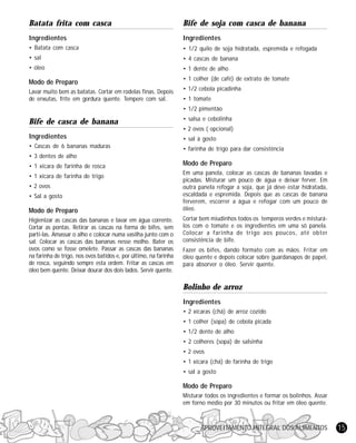 Batata frita com casca

Bife de soja com casca de banana

Ingredientes

Ingredientes

• Batata com casca

• 1/2 quilo de soja hidratada, espremida e refogada

• sal

• 4 cascas de banana

• óleo

• 1 dente de alho

Modo de Preparo
Lavar muito bem as batatas. Cortar em rodelas finas. Depois
de enxutas, frite em gordura quente. Tempere com sal.

• 1 colher (de café) de extrato de tomate
• 1/2 cebola picadinha
• 1 tomate
• 1/2 pimentão

Bife de casca de banana

• salsa e cebolinha
• 2 ovos ( opcional)

Ingredientes

• sal à gosto

• Cascas de 6 bananas maduras

• farinha de trigo para dar consistência

• 3 dentes de alho
• 1 xícara de farinha de rosca
• 1 xícara de farinha de trigo
• 2 ovos
• Sal a gosto

Modo de Preparo
Higienizar as cascas das bananas e lavar em água corrente.
Cortar as pontas. Retirar as cascas na forma de bifes, sem
parti-las. Amassar o alho e colocar numa vasilha junto com o
sal. Colocar as cascas das bananas nesse molho. Bater os
ovos como se fosse omelete. Passar as cascas das bananas
na farinha de trigo, nos ovos batidos e, por último, na farinha
de rosca, seguindo sempre esta ordem. Fritar as cascas em
óleo bem quente. Deixar dourar dos dois lados. Servir quente.

Modo de Preparo
Em uma panela, colocar as cascas de bananas lavadas e
picadas. Misturar um pouco de água e deixar ferver. Em
outra panela refogar a soja, que já deve estar hidratada,
escaldada e espremida. Depois que as cascas de banana
ferverem, escorrer a água e refogar com um pouco de
óleo.
Cortar bem miudinhos todos os temperos verdes e misturálos com o tomate e os ingredientes em uma só panela.
Colocar a farinha de trigo aos poucos, até obter
consistência de bife.
Fazer os bifes, dando formato com as mãos. Fritar em
óleo quente e depois colocar sobre guardanapos de papel,
para absorver o óleo. Servir quente.

Bolinho de arroz
Ingredientes
• 2 xícaras (chá) de arroz cozido
• 1 colher (sopa) de cebola picada
• 1/2 dente de alho
• 2 colheres (sopa) de salsinha
• 2 ovos
• 1 xícara (chá) de farinha de trigo
• sal a gosto

Modo de Preparo
Misturar todos os ingredientes e formar os bolinhos. Assar
em forno médio por 30 minutos ou fritar em óleo quente.

APROVEITAMENTO INTEGRAL DOS ALIMENTOS

15

 