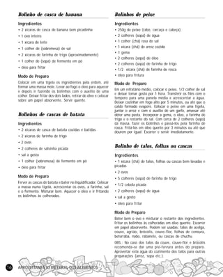 Bolinho de casca de banana

Bolinhos de peixe

Ingredientes

Ingredientes

• 2 xícaras de casca de banana bem picadinha

•
•
•
•
•
•
•
•
•

• 1 ovo inteiro
• 1 xícara de leite
• 1 colher de (sobremesa) de sal
• 2 xícaras de farinha de trigo (aproximadamente)
• 1 colher de (sopa) de fermento em pó
• óleo para fritar

Modo de Preparo
Colocar em uma tigela os ingredientes pela ordem, até
formar uma massa mole. Levar ao fogo o óleo para aquecer
e depois ir fazendo os bolinhos com o auxílio de uma
colher. Deixar fritar dos dois lados, retirar do óleo e colocar
sobre um papel absorvente. Servir quente.

Bolinhos de cascas de batata
Ingredientes
• 2 xícaras de casca de batata cozidas e batidas

250g de peixe (rabo, carcaça e cabeça)
2 colheres (sopa) de água
1 colher (chá) rasa de sal
1 xícara (chá) de arroz cozido
1 gema
2 colheres (sopa) de óleo
2 colheres (sopa) de farinha de trigo
1/2 xícara (chá) de farinha de rosca
óleo para fritura

Modo de Preparo
Em um refratário médio, colocar o peixe, 1/2 colher de sal
e deixar tomar gosto por 1 hora. Transferir os filés com o
tempero para uma panela média e acrescentar a água.
Deixar cozinhar em fogo alto por 5 minutos, ou até que o
caldo formado evapore. Colocar o peixe em uma tigela,
juntar o arroz e com o auxílio de um garfo, amassar até
obter uma pasta. Incorporar a gema, o óleo, a farinha de
trigo e o restante do sal. Com cerca de 2 colheres (sopa)
da massa, fazer os bolinhos e passá-los pela farinha de
rosca. Fritá-los em óleo quente por 3 minutos ou até que
dourem por igual. Escorrer e servir imediatamente.

• 2 xícaras de farinha de trigo
• 2 ovos
• 2 colheres de salsinha picada

Bolinho de talos, folhas ou cascas

• sal a gosto

Ingredientes

• 1 colher (sobremesa) de fermento em pó

• 1 xícara (chá) de talos, folhas ou cascas bem lavadas e
picadas

• óleo para fritar

• 2 ovos

Modo de Preparo
Ferver as cascas de batata e bater no liquidificador. Colocar
a massa numa tigela, acrescentar os ovos, a farinha, sal
e o fermento. Misturar bem. Aquecer o óleo e ir fritando
os bolinhos às colheradas.

• 5 colheres (sopa) de farinha de trigo
• 1/2 cebola picada
• 2 colheres (sopa) de água
• sal a gosto
• óleo para fritar

Modo de Preparo
Bater bem o ovo e misturar o restante dos ingredientes.
Fritar os bolinhos às colheradas em óleo quente. Escorrer
em papel absorvente. Podem ser usadas: talos de acelga,
couve, agrião, brócolis, couve-flor, folhas de cenoura,
beterraba, nabo, rabanete, ou cascas de chuchu.
OBS.: No caso dos talos da couve, couve-flor e brócolis
recomenda-se dar uma pré-fervura antes do preparo.
Aproveitar esta água do cozimento dos talos para outras
preparações (arroz, sopa etc.).

16

APROVEITAMENTO INTEGRAL DOS ALIMENTOS

 