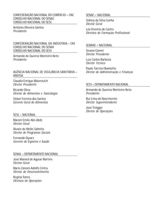CONFEDERAÇÃO NACIONAL DO COMÉRCIO – CNC
CONSELHO NACIONAL DO SENAC
CONSELHO NACIONAL DO SESC
Antônio Oliveira Santos
Presidente

CONFEDERAÇÃO NACIONAL DA INDÚSTRIA – CNI
CONSELHO NACIONAL DO SENAI
CONSELHO NACIONAL DO SESI
Armando de Queiroz Monteiro Neto
Presidente

AGÊNCIA NACIONAL DE VIGILÂNCIA SANITÁRIA –
ANVISA

SENAC – NACIONAL
Sidney da Silva Cunha
Diretor Geral
Léa Viveiros de Castro
Diretora de Formação Profissional

SEBRAE – NACIONAL
Sivano Gianni
Diretor Presidente
Luiz Carlos Barboza
Diretor Técnico
Paulo Tarciso Okamotto
Diretor de Administração e Finanças

Claudio Enrique Maierovich
Diretor Presidente

SESI – DEPARTAMENTO NACIONAL

Ricardo Oliva
Diretor de Alimentos e Toxicologia

Armando de Queiroz Monteiro Neto
Presidente

Cleber Ferreira dos Santos
Gerente Geral de Alimentos

Rui Lima do Nascimento
Diretor Superintendente
José Treigger
Diretor de Operações

SESC – NACIONAL
Marom Emile Abi-Abib
Diretor Geral
Álvaro de Mello Salmito
Diretor de Programas Sociais
Fernando Dysarz
Gerente de Esportes e Saúde

SENAI – DEPARTAMENTO NACIONAL
José Manoel de Aguiar Martins
Diretor Geral
Mario Zanoni Adolfo Cintra
Diretor de Desenvolvimento
Regina Torres
Diretora de Operações

 