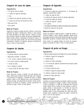 Croquete de casca de aipim

Croquete de lagostim

Ingredientes

Ingredientes

• 1/2 Kg de casca de aipim

• 3 xícaras de caldo do cozimento de +/- 20 cabeças de
lagostim, previamente limpos
• 1 colher de sopa de óleo
• 2 colheres de sopa de azeite de dendê (opcional)
• 1/2 lata de molho de tomate
• 1 colher de sopa de coentro
• sal a gosto
• 1 envelope de hondashi ou tablete de caldo de peixe (opcional)
• farinha de trigo até dar ponto

• 1 colher de sopa de manteiga
• 1 ovo
• 2 colheres de sopa de farinha de trigo
• 1 xícara de chá rasa de farinha de rosca
• Óleo para fritar
• Sal a gosto

Modo de Preparo
Higienizar o aipim em água corrente. Retirar a casca fina
(marrom) do aipim e desprezá-la. Retirar a casca grossa
do aipim lavando-a em água corrente. Colocar a casca
para cozinhar. Depois de cozida, passá-la no liquidificador.
Numa vasilha, juntar a manteiga, a farinha de trigo e os
ovos à casca do aipim batida, até que forme uma massa
consistente. Enrolar os croquetes, passar na farinha de
rosca e fritar em óleo quente.

Modo de Preparo

Croquete de chuchu

Croquete de peixe ou frango

Ingredientes

Ingredientes

• 5 xícaras (chá) de chuchu picado

• 1kg de carcaças de peixe ou frango com as carnes desfiadas

• água para cozinhar o chuchu

• 5 colheres (sopa) de maragarina

• 1 1/2 xícara (chá) de farinha de trigo

• 1 cebola média

• 1/2 xícara (chá) de cebola picada

• 2 dentes de alho amassados

• 1 dente de alho

• 1 e 1/2 xícara de caldo de cozimento das carcaças coado

• sal e temperos a gosto

• 2 ovos batidos

• 1 xícara (chá) de óleo para fritura.

• 1/2 xícara (chá) de aveia

Modo de Preparo
Lavar, descascar e picar o chuchu. Em uma panela com
água, colocar para cozinhar. Retirar do fogo, coar, amassar
e acrescentar os temperos, a farinha de trigo, a cebola
picada, o alho e o sal. Misturar bem e levar novamente a
mistura ao fogo, até desprender da panela. Deixar esfriar,
modelar em forma de croquete, passar novamente na
farinha de trigo e fritar em óleo quente.

Colocar em panela o caldo do peixe, o molho de tomate, o
azeite de dendê, o óleo, coentro, hondashi. Deixar ferver
por alguns minutos e acrescentar farinha de trigo até a massa
desprender da panela, mexendo sempre para não empelotar.
Deixe esfriar. Em seguida modele em forma de croquete,
passar na farinha de trigo e fritar em óleo quente.

• 2 colheres (sopa) de queijo ralado
• 2 colheres (sopa) de salsa picada
• farinha de trigo suficiente

Modo de Preparo
Cozinhar as carcaças de peixe ou frango e desfiar as carnes.
Aquecer a margarina e refogar a cebola, o alho espremido,
a carne reservada e o caldo do cozimento das carcaças
coado. Deixar ferver e juntar os ovos batidos, a aveia, o
queijo ralado, a salsa picada e a farinha de trigo até
desgrudar da panela. Bater a massa, colocar na pia e
amassar sobre a mesa enfarinhada até soltar das mãos.
Enrolar como croquetes e passar por água e farinha de
rosca. Frite em óleo quente.
OBS.: A aveia é opcional.

18

APROVEITAMENTO INTEGRAL DOS ALIMENTOS

 