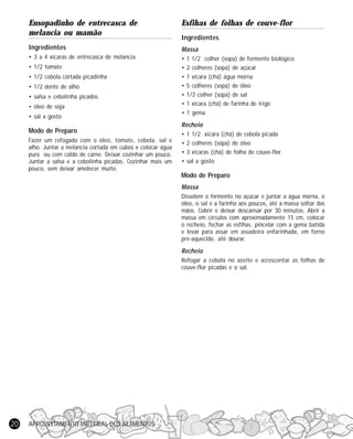 Ensopadinho de entrecasca de
melancia ou mamão

Esfihas de folhas de couve-flor

Ingredientes

Massa

• 3 a 4 xícaras de entrecasca de melancia

•
•
•
•
•
•
•

• 1/2 tomate
• 1/2 cebola cortada picadinha
• 1/2 dente de alho
• salsa e cebolinha picados
• óleo de soja
• sal a gosto

Modo de Preparo
Fazer um refogado com o óleo, tomate, cebola, sal e
alho. Juntar a melancia cortada em cubos e colocar água
pura ou com caldo de carne. Deixar cozinhar um pouco.
Juntar a salsa e a cebolinha picadas. Cozinhar mais um
pouco, sem deixar amolecer muito.

Ingredientes
1 1/2 colher (sopa) de fermento biológico
2 colheres (sopa) de açúcar
1 xícara (chá) água morna
5 colheres (sopa) de óleo
1/2 colher (sopa) de sal
1 xícara (chá) de farinha de trigo
1 gema

Recheio
•
•
•
•

1 1/2 xícara (chá) de cebola picada
2 colheres (sopa) de óleo
3 xícaras (chá) de folha de couve-flor
sal a gosto

Modo de Preparo
Massa
Dissolver o fermento no açúcar e juntar a água morna, o
óleo, o sal e a farinha aos poucos, até a massa soltar das
mãos. Cobrir e deixar descansar por 30 minutos. Abrir a
massa em círculos com aproximadamente 15 cm, colocar
o recheio, fechar as esfihas, pincelar com a gema batida
e levar para assar em assadeira enfarinhada, em forno
pré-aquecido, até dourar.

Recheio
Refogar a cebola no azeite e acrescentar as folhas de
couve-flor picadas e o sal.

20

APROVEITAMENTO INTEGRAL DOS ALIMENTOS

 
