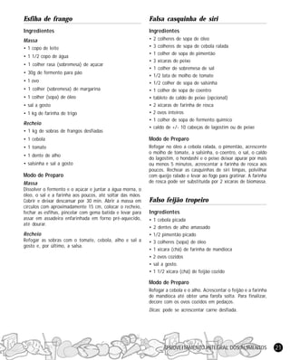 Esfiha de frango

Falsa casquinha de siri

Ingredientes

lngredientes

Massa

•
•
•
•
•
•
•
•
•
•
•
•
•

• 1 copo de leite
• 1 1/2 copo de água
• 1 colher rasa (sobremesa) de açúcar
• 30g de fermento para pão
• 1 ovo
• 1 colher (sobremesa) de margarina
• 1 colher (sopa) de óleo
• sal a gosto
• 1 kg de farinha de trigo

Recheio
• 1 kg de sobras de frangos desfiadas

2 colheres de sopa de óleo
3 colheres de sopa de cebola ralada
1 colher de sopa de pimentão
3 xícaras de peixe
1 colher de sobremesa de sal
1/2 lata de molho de tomate
1/2 colher de sopa de salsinha
1 colher de sopa de coentro
tablete de caldo de peixe (opcional)
2 xícaras de farinha de rosca
2 ovos inteiros
1 colher de sopa de fermento químico
caldo de +/- 10 cabeças de lagostim ou de peixe

• 1 cebola

Modo de Preparo

• 1 tomate

Refogar no óleo a cebola ralada, o pimentão, acrescente
o molho de tomate, a salsinha, o coentro, o sal, o caldo
do lagostim, o hondashi e o peixe deixar apurar por mais
ou menos 5 minutos, acrescentar a farinha de rosca aos
poucos. Rechear as casquinhas de siri limpas, polvilhar
com queijo ralado e levar ao fogo para gratinar. A farinha
de rosca pode ser substituída por 2 xícaras de biomassa.

• 1 dente de alho
• salsinha e sal a gosto

Modo de Preparo
Massa
Dissolver o fermento e o açúcar e juntar a água morna, o
óleo, o sal e a farinha aos poucos, até soltar das mãos.
Cobrir e deixar descansar por 30 min. Abrir a massa em
círculos com aproximadamente 15 cm, colocar o recheio,
fechar as esfihas, pincelar com gema batida e levar para
assar em assadeira enfarinhada em forno pré-aquecido,
até dourar.

Recheio
Refogar as sobras com o tomate, cebola, alho e sal a
gosto e, por último, a salsa.

Falso feijão tropeiro
Ingredientes
•
•
•
•
•
•
•
•

1 cebola picada
2 dentes de alho amassado
1/2 pimentão picado
3 colheres (sopa) de óleo
1 xícara (chá) de farinha de mandioca
2 ovos cozidos
sal a gosto.
1 1/2 xícara (chá) de feijão cozido

Modo de Preparo
Refogar a cebola e o alho. Acrescentar o feijão e a farinha
de mandioca até obter uma farofa solta. Para finalizar,
decore com os ovos cozidos em pedaços.
Dicas: pode se acrescentar carne desfiada.

APROVEITAMENTO INTEGRAL DOS ALIMENTOS

21

 