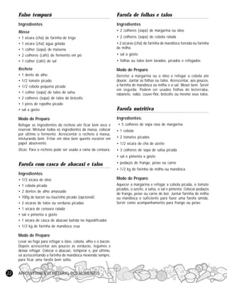 Falso tempurá

Farofa de folhas e talos

Ingredientes

Ingredientes

Massa

• 2 colheres (sopa) de margarina ou óleo

•
•
•
•
•

• 2 colheres (sopa) de cebola ralada

1
1
1
2
1

xícara (chá) de farinha de trigo
xícara (chá) água gelada
colher (sopa) de maisena
colheres (café) de fermento em pó
colher (café) de sal

• 2 xícaras (chá) de farinha de mandioca torrada ou farinha
de milho
• sal a gosto
• folhas ou talos bem lavados, picados e refogados

Recheio

Modo de Preparo

•
•
•
•
•
•
•

Derreter a margarina ou o óleo e refogar a cebola até
dourar. Juntar as folhas ou talos. Acrescentar, aos poucos,
a farinha de mandioca ou milho e o sal. Mexer bem. Servir
em seguida. Podem ser usados folhas de beterraba,
rabanete, nabo, couve-flor, brócolis ou mesmo seus talos.

1 dente de alho
1/2 tomate picado
1/2 cebola pequena picada
1 colher (sopa) de talos de salsa
2 colheres (sopa) de talos de brócolis
1 pires de repolho picado
sal a gosto

Modo de Preparo
Refogar os ingredientes do recheio até ficar bem seco e
reservar. Misturar todos os ingredientes da massa, colocar
por último o fermento. Acrescentar o recheio à massa,
misturando bem. Fritar em óleo bem quente escorrer em
papel absorvente.
Dicas: Para o recheio pode ser usada a rama da cenoura.

Farofa nutritiva
Ingredientes:
• 5 colheres de sopa rasa de margarina
• 1 cebola
• 2 tomates picados
• 1/2 xícara de chá de azeite
• 3 colheres de sopa de salsa picada
• sal e pimenta a gosto

Farofa com casca de abacaxi e talos

• pedaços de frango, peixe ou carne
• 1/2 kg de farinha de milho ou mandioca

Ingredientes
•
•
•
•
•
•
•
•
•

1/2 xícara de óleo
1 cebola picada
2 dentes de alho amassado
100g de bacon ou toucinho picado (opcional)
2 xícaras de talos ou verduras picadas
1 xícara de cenoura ralada
sal e pimenta a gosto
1 xícara de casca de abacaxi batida no liquidificador
1/2 kg de farinha de mandioca crua

Modo de Preparo
Levar ao fogo para refogar o óleo, cebola, alho e o bacon.
Depois acrescentar aos poucos as verduras, legumes e
deixar refogar. Colocar o abacaxi, temperar e, por último,
vá acrescentando a farinha de mandioca mexendo sempre,
para ficar uma farofa bem solta.

22

APROVEITAMENTO INTEGRAL DOS ALIMENTOS

Modo de Preparo
Aquecer a margarina e refogar a cebola picada, o tomate
picados, o azeite, a salsa, o sal e pimenta. Colocar pedaços
de frango, peixe ou carne de boi. Juntar farinha de milho
ou mandioca o suficiente para fazer uma farofa úmida.
Servir como acompanhamento para frango ou peixe.

 