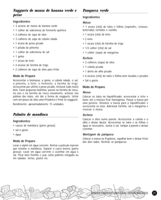 Nugguets de massa de banana verde e
peixe

Panqueca verde

Ingredientes

Massa

• 3 xícaras de massa de banana verde
• 1 colher de sobremesa de fermento químico

• 1 xícara (chá) de talos e folhas (espinafre, cenoura,
beterraba) cortados e cozidos

• 2 colheres de sopa de óleo

• 1 xícara (chá) de leite

• 3 colheres de sopa de cebola ralada

• 2 ovos

• 1 xicara de peixe picado

• 1 xícara (chá) de farinha de trigo

• 1 pitada de pimenta

• 1/2 colher (chá) de sal

• 1 colher de sobremesa de sal

• 1 colher (sopa) de margarina

• 1 gema
• 1 xícara de leite
• 4 xícaras de farinha de trigo
• 2 colheres de sopa de óleo para fritar

Ingredientes

Recheio
• 2 colheres (sopa) de óleo
• 1 cebola picada
• 1 dente de alho picado

Modo de Preparo

• 6 xícaras (chá) de talos e folhas bem lavados e picados

Acrescentar a biomassa: a gema, a cebola ralada, o sal,
a pimenta, o leite, o fermento, a farinha de trigo,
acrescentar por ultimo o peixe picado, misturar tudo muito
bem. Fazer pequenas bolinhas, passar na farinha de rosca,
no ovo e na farinha de rosca novamente, achatar nas
palmas das mãos, até dar a forma de nugguets. Untar
com um pouco de óleo uma fritadeira e fritar os nugguets.

• Sal a gosto

Modo de Preparo
Massa

Rendimento: aproximadamente 15 unidades.

Colocar os talos no liquidificador, acrescentar o leite e
bater até a mistura ficar homogênea. Passar a massa por
uma peneira. Devolver a massa para o liquidificador e
acrescentar os ovos. Adicionar farinha, sal e margarina e
reservar a massa.

Palmito de mandioca

Recheio

• sal a gosto

Colocar o óleo numa panela. Acrescentar a cebola e o
alho e deixar dourar. Acrescentar os talos e as folhas e
água se necessário. Juntar o sal, tampar a panela e deixar
cozinhar.

• água

Montagem da panqueca

Modo de Preparo

Colocar a massa na frigideira, espalhar bem e deixar fritar
dos dois lados. Rechear as panquecas.

Ingredientes
• cascas de mandioca (parte grossa)

Lavar o aipim em água corrente. Retirar a película marrom
que envolve a mandioca. Separar a casca branca (parte
grossa). Lavar em água corrente e cozinhar em água e
sal. Picar bem fininho e usar como palmito refogado ou
em saladas, tortas, pastel etc.

APROVEITAMENTO INTEGRAL DOS ALIMENTOS

25

 
