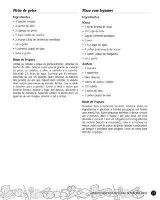 Pirão de peixe

Pizza com legumes

Ingredientes

Ingredientes

• 4 cebolas médias

Massa

• 4 dentes de alho

• 1 kg de farinha de trigo

• 2 cabeças de peixe

• 1/2 copo de leite

• 1 maço médio de coentro

• 30g de fermento biológico

• 2 xícaras (chá) de farinha de mandioca

• 2 ovos

• sal a gosto

• 1 1/2 copo de água

• 5 colheres (sopa) de óleo

• 1 colher (sobremesa) de açúcar

• Salsa a gosto

• 1 colher (sopa) de margarina

Modo de Preparo

• sal a gosto

Limpar as cebolas e pique-as grosseiramente. Amassar os
dentes de alho. Colocar numa panela grande as cabeças
de peixe, as cebolas, o alho, a salsinha e o coentro.
Adicionar 2,5 litros de água. Cozinhar por 45 minutos,
mexendo de vez em quando (para amassar as cabeças
dos peixes) ou até que fiquem bem cozidas. O volume
deve reduzir para menos da metade. Retirar, coar o caldo
e devolver para a panela. Juntar o óleo e assim que
levantar fervura, abaixar o fogo. Aos poucos, adicionar a
farinha de mandioca, mexendo sempre. O ponto deve ser
igual ao de um mingau. Acertar o sal e retirar.

Recheio
• 1 cenoura
• 1 abobrinha
• talos diversos
• sobras de queijo, raladas
• 1/2 cebola
• 1 dente de alho
• 1 colher (sopa) de óleo

Modo de Preparo
Dissolver bem o fermento no leite, misturar todos os
ingredientes e adicionar a farinha aos poucos até formar
uma massa lisa. Fazer pequenas bolinhas e deixar crescer
por 2 minutos. Abrir a massa e pôr para assar até ficar
dourada e crocante. Fazer um refogado com os ingredientes
do recheio (exceto a mussarela), colocar o recheio na
massa, cobrir com as sobras de queijo raladas e pedacinhos
de tomate e polvilhar com orégano. Levar ao forno para
derreter o queijo.

APROVEITAMENTO INTEGRAL DOS ALIMENTOS

27

 