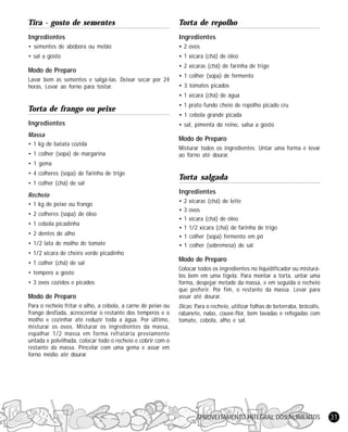 Tira - gosto de sementes

Torta de repolho

Ingredientes

Ingredientes

• sementes de abóbora ou melão

• 2 ovos

• sal a gosto

• 1 xícara (chá) de óleo

Modo de Preparo
Lavar bem as sementes e salgá-las. Deixar secar por 24
horas. Levar ao forno para tostar.

• 2 xícaras (chá) de farinha de trigo
• 1 colher (sopa) de fermento
• 3 tomates picados
• 1 xícara (chá) de água

Torta de frango ou peixe

• 1 prato fundo cheio de repolho picado cru

Ingredientes

• sal, pimenta do reino, salsa a gosto

Massa
• 1 kg de batata cozida
• 1 colher (sopa) de margarina

• 1 cebola grande picada

Modo de Preparo
Misturar todos os ingredientes. Untar uma forma e levar
ao forno até dourar.

• 1 gema
• 4 colheres (sopa) de farinha de trigo
• 1 colher (chá) de sal

Recheio
• 1 kg de peixe ou frango
• 2 colheres (sopa) de óleo
• 1 cebola picadinha
• 2 dentes de alho
• 1/2 lata de molho de tomate

Torta salgada
Ingredientes
•
•
•
•
•
•

2 xícaras (chá) de leite
3 ovos
1 xícara (chá) de óleo
1 1/2 xícara (chá) de farinha de trigo
1 colher (sopa) fermento em pó
1 colher (sobremesa) de sal

• 1/2 xícara de cheiro verde picadinho
• 1 colher (chá) de sal
• tempero a gosto
• 3 ovos cozidos e picados

Modo de Preparo
Para o recheio fritar o alho, a cebola, a carne de peixe ou
frango desfiada, acrescentar o restante dos temperos e o
molho e cozinhar até reduzir toda a água. Por último,
misturar os ovos. Misturar os ingredientes da massa,
espalhar 1/2 massa em forma refratária previamente
untada e polvilhada, colocar todo o recheio e cobrir com o
restante da massa. Pincelar com uma gema e assar em
forno médio até dourar.

Modo de Preparo
Colocar todos os ingredientes no liquidificador ou misturálos bem em uma tigela. Para montar a torta, untar uma
forma, despejar metade da massa, e em seguida o recheio
que preferir. Por fim, o restante da massa. Levar para
assar até dourar.
Dicas: Para o recheio, utilizar folhas de beterraba, brócolis,
rabanete, nabo, couve-flor, bem lavadas e refogadas com
tomate, cebola, alho e sal.

APROVEITAMENTO INTEGRAL DOS ALIMENTOS

31

 