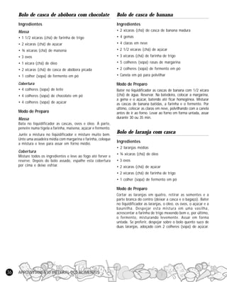Bolo de casca de abóbora com chocolate

Bolo de casca de banana

Ingredientes

Ingredientes

Massa

• 2 xícaras (chá) de casca de banana madura

• 1 1/2 xícaras (chá) de farinha de trigo

• 4 gemas

• 2 xícaras (chá) de açúcar

• 4 claras em neve

• ¾ xícaras (chá) de maisena

• 2 1/2 xícaras (chá) de açúcar

• 3 ovos

• 3 xícaras (chá) de farinha de trigo

• 1 xícara (chá) de óleo

• 5 colheres (sopa) rasas de margarina

• 2 xícaras (chá) de casca de abóbora picada

• 2 colheres (sopa) de fermento em pó

• 1 colher (sopa) de fermento em pó

• Canela em pó para polvilhar

Cobertura
• 4 colheres (sopa) de leite

Modo de Preparo

• 4 colheres (sopa) de chocolate em pó
• 4 colheres (sopa) de açúcar

Modo de Preparo
Massa
Bata no liquidificador as cascas, ovos e óleo. À parte,
peneire numa tigela a farinha, maisena, açúcar e fermento.
Junte a mistura no liqüidificador e misture muito bem.
Unte uma assadeira média com margarina e farinha, coloque
a mistura e leve para assar em forno médio.

Bater no liquidificador as cascas de banana com 1/2 xícara
(chá) de água. Reservar. Na batedeira, colocar a margarina,
a gema e o açúcar, batendo até ficar homogênea. Misturar
as cascas de banana batidas, a farinha e o fermento. Por
último, colocar as claras em neve, polvilhando com a canela
antes de ir ao forno. Levar ao forno em forma untada, assar
durante 30 ou 35 min.

Bolo de laranja com casca
Ingredientes
• 2 laranjas médias

Cobertura
Misture todos os ingredientes e leve ao fogo até ferver e
reserve. Depois do bolo assado, espalhe esta cobertura
por cima e deixe esfriar.

• ¾ xícaras (chá) de óleo
• 3 ovos
• 2 xícaras (chá) de açúcar
• 2 xícaras (chá) de farinha de trigo
• 1 colher (sopa) de fermento em pó

Modo de Preparo
Cortar as laranjas em quatro, retirar as sementes e a
parte branca do centro (deixar a casca e o bagaço). Bater
no liquidificador as laranjas, o óleo, os ovos, o açúcar e a
baunilha. Despejar esta mistura em uma vasilha,
acrescentar a farinha de trigo mexendo bem e, por último,
o fermento, misturando levemente. Assar em forma
untada. Se preferir, despejar sobre o bolo quente suco de
duas laranjas, adoçado com 2 colheres (sopa) de açúcar.

36

APROVEITAMENTO INTEGRAL DOS ALIMENTOS

 