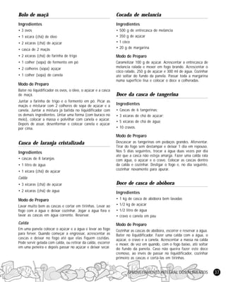 Bolo de maçã

Cocada de melancia

Ingredientes

Ingredientes

• 3 ovos

• casca de 2 maçãs

•
•
•
•

• 2 xícaras (chá) de farinha de trigo

Modo de Preparo

• 1 colher (sopa) de fermento em pó

Caramelizar 100 g de açúcar. Acrescentar a entrecasca de
melancia ralada e mexer em fogo brando. Acrescentar o
côco ralado, 250 g de açúcar e 300 ml de água. Cozinhar
até soltar do fundo da panela. Passar toda a margarina
numa superfície lisa e colocar o doce a colheradas.

• 1 xícara (chá) de óleo
• 2 xícaras (chá) de açúcar

• 2 colheres (sopa) açúçar
• 1 colher (sopa) de canela

Modo de Preparo
Bater no liquidificador os ovos, o óleo, o açúcar e a casca
de maçã.
Juntar a farinha de trigo e o fermento em pó. Picar as
maçãs e misturar com 2 colheres de sopa de açúcar e a
canela. Juntar a mistura já batida no liquidificador com
os demais ingredientes. Untar uma forma (com buraco no
meio), colocar a massa e polvilhar com canela e açúcar.
Depois de assar, desenformar e colocar canela e açúcar
por cima.

500 g de entrecasca de melancia
350 g de açúcar
1 côco
20 g de margarina

Doce da casca de tangerina
Ingredientes
•
•
•
•

Cascas de 6 tangerinas;
3 xícaras de chá de açúcar;
5 xícaras de chá de água;
10 cravos.

Modo de Preparo

Casca de laranja cristalizada
Ingredientes
• cascas de 8 laranjas
• 1 litro de água
• 1 xícara (chá) de açúcar

Descascar as tangerinas em pedaços grandes. Aferventar.
Tirar do fogo sem destampar e deixar 1 dia em repouso.
Nos 5 dias seguintes, trocar a água duas vezes por dia
até que a casca não esteja amarga. Fazer uma calda rala
com água, o açúcar e o cravo. Colocar as cascas dentro
da calda e cozinhar. Desligar o fogo e, no dia seguinte,
cozinhar novamente para apurar.

Calda
• 3 xícaras (chá) de açúcar

Doce de casca de abóbora

• 2 xícaras (chá) de água

Ingredientes

Modo de Preparo
Lavar muito bem as cascas e cortar em tirinhas. Levar ao
fogo com a água e deixar cozinhar. Jogar a água fora e
lavar as cascas em água corrente. Reservar.

•
•
•
•

Calda

Modo de Preparo

Em uma panela colocar o açúcar e a água e levar ao fogo
para ferver. Quando começar a engrossar, acrescentar as
cascas e deixar no fogo até que elas fiquem cozidas.
Pode servir gelada com calda, ou retirar da calda, escorrer
em uma peneira e depois passar no açúcar e deixar secar.

Cozinhar as cascas de abóbora, escorrer e reservar a água.
Bater no liquidificador. Fazer uma calda com a água, o
açúcar, o cravo e a canela. Acrescentar a massa na calda
e mexer, de vez em quando, com o fogo baixo, até soltar
do fundo da panela. Caso não queira fazer este doce
cremoso, ao invés de passar no liquidificador, cozinhar
primeiro as cascas e cortá-las em tirinhas.

1 kg de casca de abóbora bem lavadas
1/2 kg de açúcar
1/2 litro de água
cravo e canela em pau

APROVEITAMENTO INTEGRAL DOS ALIMENTOS

37

 