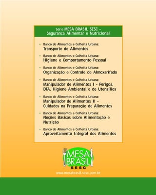 Série MESA BRASIL SESC -

Segurança Alimentar e Nutricional
• Banco de Alimentos e Colheita Urbana:

Transporte de Alimentos
• Banco de Alimentos e Colheita Urbana:

Higiene e Comportamento Pessoal
• Banco de Alimentos e Colheita Urbana:

Organização e Controle de Almoxarifado
• Banco de Alimentos e Colheita Urbana:

Manipulador de Alimentos I - Perigos,
DTA, Higiene Ambiental e de Utensílios
• Banco de Alimentos e Colheita Urbana:

Manipulador de Alimentos II Cuidados na Preparação de Alimentos
• Banco de Alimentos e Colheita Urbana:

Noções Básicas sobre Alimentação e
Nutrição
• Banco de Alimentos e Colheita Urbana:

Aproveitamento Integral dos Alimentos

www.mesabrasil.sesc.com.br

 