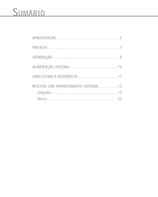 S UMÁRIO
APRESENTAÇÃO ....................................................... 5
PREFÁCIO ............................................................... 7
INTRODUÇÃO ........................................................... 9
ALIMENTAÇÃO INTEGRAL .......................................... 10
COMO EVITAR O DESPERDÍCIO ................................... 11
RECEITAS COM APROVEITAMENTO INTEGRAL ................ 13
Salgadas .......................................................... 13
Doces............................................................... 33

 