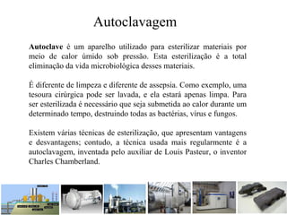 Autoclave é um aparelho utilizado para esterilizar materiais por
meio de calor úmido sob pressão. Esta esterilização é a total
eliminação da vida microbiológica desses materiais.
É diferente de limpeza e diferente de assepsia. Como exemplo, uma
tesoura cirúrgica pode ser lavada, e ela estará apenas limpa. Para
ser esterilizada é necessário que seja submetida ao calor durante um
determinado tempo, destruindo todas as bactérias, vírus e fungos.
Existem várias técnicas de esterilização, que apresentam vantagens
e desvantagens; contudo, a técnica usada mais regularmente é a
autoclavagem, inventada pelo auxiliar de Louis Pasteur, o inventor
Charles Chamberland.
Autoclavagem
 