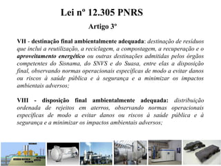 VII - destinação final ambientalmente adequada: destinação de resíduos
que inclui a reutilização, a reciclagem, a compostagem, a recuperação e o
aproveitamento energético ou outras destinações admitidas pelos órgãos
competentes do Sisnama, do SNVS e do Suasa, entre elas a disposição
final, observando normas operacionais específicas de modo a evitar danos
ou riscos à saúde pública e à segurança e a minimizar os impactos
ambientais adversos;
VIII - disposição final ambientalmente adequada: distribuição
ordenada de rejeitos em aterros, observando normas operacionais
específicas de modo a evitar danos ou riscos à saúde pública e à
segurança e a minimizar os impactos ambientais adversos;
Lei nº 12.305 PNRS
Artigo 3º
 