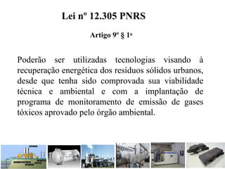 Poderão ser utilizadas tecnologias visando à
recuperação energética dos resíduos sólidos urbanos,
desde que tenha sido comprovada sua viabilidade
técnica e ambiental e com a implantação de
programa de monitoramento de emissão de gases
tóxicos aprovado pelo órgão ambiental.
Lei nº 12.305 PNRS
Artigo 9º § 1o
 