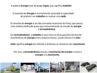 A palavra Energia vem do grego Ergos, que significa trabalho
O conceito de Energia é normalmente associado à capacidade
de produzir um trabalho ou realizar uma ação
O conceito de energia é um dos conceitos essenciais da Física, que possui
uma subárea dedicada quase que exclusivamente ao estudo da energia:
a termodinâmica
Em termodinâmica, o trabalho é uma entre as duas possíveis formas de
transferência de energia entre sistemas físicos; a outra forma é o calor.
Calor significa energia em trânsito e dinâmica se relaciona com movimento
Por isso, a termodinâmica estuda o movimento da energia e como a
energia cria movimento.
 