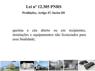 queima  a  céu  aberto  ou  em  recipientes, 
instalações e equipamentos não licenciados para 
essa finalidade; 
Lei nº 12.305 PNRS
Proibições, Artigo 47, Inciso III
 
