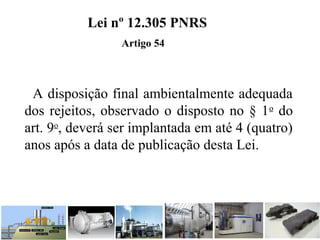 A disposição final ambientalmente adequada
dos rejeitos, observado o disposto no § 1o
do
art. 9o
, deverá ser implantada em até 4 (quatro)
anos após a data de publicação desta Lei.
Lei nº 12.305 PNRS
Artigo 54
 