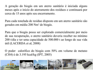A geração do biogás em um aterro sanitário é iniciada alguns
meses após o inicio do aterramento dos resíduos e continuará por
cerca de 15 anos após seu encerramento.
Para cada tonelada de resíduo disposto em um aterro sanitário são
gerados em média 200 Nm3
de biogás.
Para que o biogás possa ser explorado comercialmente por meio
de sua recuperação, o aterro sanitário deveria receber no mínimo
200 t/dia e ter uma capacidade de 500.000 t ao longo de sua vida
útil (LACERDA et al, 2008)
O poder calorífico do biogás com 50% em volume de metano
(CH4) é de 3.195 kcal/kg (IPT, 2005)
 