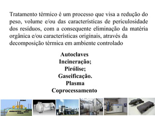 Tratamento térmico é um processo que visa a redução do
peso, volume e/ou das características de periculosidade
dos resíduos, com a consequente eliminação da matéria
orgânica e/ou características originais, através da
decomposição térmica em ambiente controlado
Autoclaves
Incineração;
Pirólise;
Gaseificação.
Plasma
Coprocessamento
 
