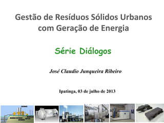 Gestão de Resíduos Sólidos Urbanos
com Geração de Energia
Série Diálogos
José Claudio Junqueira Ribeiro
Ipatinga, 03 de julho de 2013
 