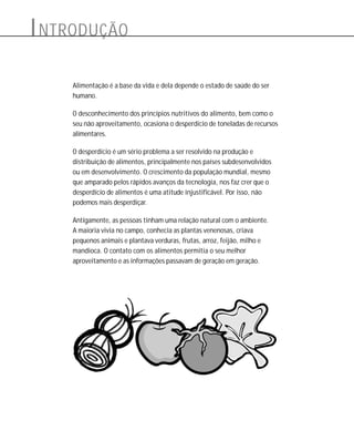 Alimentação é a base da vida e dela depende o estado de saúde do ser
humano.
O desconhecimento dos princípios nutritivos do alimento, bem como o
seu não aproveitamento, ocasiona o desperdício de toneladas de recursos
alimentares.
O desperdício é um sério problema a ser resolvido na produção e
distribuição de alimentos, principalmente nos países subdesenvolvidos
ou em desenvolvimento. O crescimento da população mundial, mesmo
que amparado pelos rápidos avanços da tecnologia, nos faz crer que o
desperdício de alimentos é uma atitude injustificável. Por isso, não
podemos mais desperdiçar.
Antigamente, as pessoas tinham uma relação natural com o ambiente.
A maioria vivia no campo, conhecia as plantas venenosas, criava
pequenos animais e plantava verduras, frutas, arroz, feijão, milho e
mandioca. O contato com os alimentos permitia o seu melhor
aproveitamento e as informações passavam de geração em geração.
INTRODUÇÃO
 