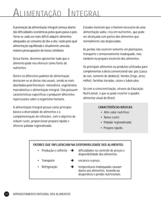 APROVEITAMENTO INTEGRAL DOS ALIMENTOS10
FATORES QUE INFLUENCIAM NA DISPONIBILIDADE DOS ALIMENTOS:
• Produção e colheita ! dificuldades no controle de preços e
disponibilidade dos alimentos.
• Transporte ! encarece o preço.
• Refrigeração ! temperaturas inadequadas causam
danos aos alimentos, levando ao
desperdício e perdas nutricionais.
ALIMENTAÇÃO INTEGRAL
A promoção da alimentação integral começa diante
das dificuldades econômicas pelas quais passa o país.
Torna-se cada vez mais difícil adquirir alimentos
adequados ao consumo do dia-a-dia, razão pela qual
alimentação equilibrada é atualmente uma das
maiores preocupações do nosso cotidiano.
Dessa forma, devemos aproveitar tudo que o
alimento pode nos oferecer como fonte de
nutrientes.
Dentre os diferentes padrões de alimentação
destacam-se as dietas não usuais, sendo as mais
abordadas pela literatura: naturalista, vegetariana,
macrobiótica e alimentação integral. Elas possuem
características específicas e produzem diferentes
repercussões sobre o organismo humano.
A alimentação integral possui como princípio
básico a diversidade de alimentos e a
complementação de refeições, com o objetivo de
reduzir custo, proporcionar preparo rápido e
oferecer paladar regionalizado.
Estudos mostram que o homem necessita de uma
alimentação sadia, rica em nutrientes, que pode
ser alcançada com partes dos alimentos que
normalmente são desprezadas.
As perdas não ocorrem somente em plantações,
transporte e armazenamento inadequado, mas
também no preparo incorreto dos alimentos.
Os principais alimentos ou produtos utilizados para
complementar a dieta convencional são: pós (casca
de ovo, semente de abóbora); farelos (trigo, arroz,
milho); farinhas torradas, raizes e tubérculos.
Só com a conscientização, através da Educação
Nutricional, é que se pode reverter o quadro
alimentar atual do Brasil.
CARACTERÍSCAS BÁSICAS:
• Alto valor nutritivo;
• Baixo custo;
• Paladar regionalizado;
• Preparo rápido.
 