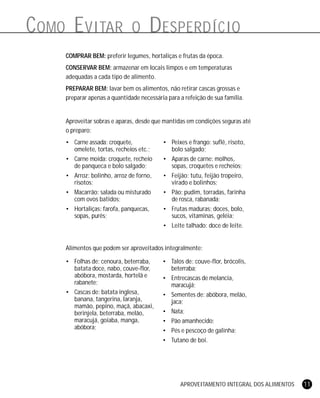 APROVEITAMENTO INTEGRAL DOS ALIMENTOS 11
COMO EVITAR O DESPERDÍCIO
COMPRAR BEM: preferir legumes, hortaliças e frutas da época.
CONSERVAR BEM: armazenar em locais limpos e em temperaturas
adequadas a cada tipo de alimento.
PREPARAR BEM: lavar bem os alimentos, não retirar cascas grossas e
preparar apenas a quantidade necessária para a refeição de sua família.
Aproveitar sobras e aparas, desde que mantidas em condições seguras até
o preparo:
• Carne assada: croquete,
omelete, tortas, recheios etc.;
• Carne moída: croquete, recheio
de panqueca e bolo salgado;
• Arroz: bolinho, arroz de forno,
risotos;
• Macarrão: salada ou misturado
com ovos batidos;
• Hortaliças: farofa, panquecas,
sopas, purês;
• Peixes e frango: suflê, risoto,
bolo salgado;
• Aparas de carne: molhos,
sopas, croquetes e recheios;
• Feijão: tutu, feijão tropeiro,
virado e bolinhos;
• Pão: pudim, torradas, farinha
de rosca, rabanada;
• Frutas maduras: doces, bolo,
sucos, vitaminas, geléia;
• Leite talhado: doce de leite.
Alimentos que podem ser aproveitados integralmente:
• Folhas de: cenoura, beterraba,
batata doce, nabo, couve-flor,
abóbora, mostarda, hortelã e
rabanete;
• Cascas de: batata inglesa,
banana, tangerina, laranja,
mamão, pepino, maçã, abacaxi,
berinjela, beterraba, melão,
maracujá, goiaba, manga,
abóbora;
• Talos de: couve-flor, brócolis,
beterraba;
• Entrecascas de melancia,
maracujá;
• Sementes de: abóbora, melão,
jaca;
• Nata;
• Pão amanhecido;
• Pés e pescoço de galinha;
• Tutano de boi.
 
