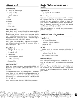 APROVEITAMENTO INTEGRAL DOS ALIMENTOS 23
Feijoada verde
Ingredientes
• 2 xícaras de chá de feijão
• 5 dentes de alho
• 1 cebola pequena
• óleo
• quiabo
• repolho
• couve
• cheiro verde
Modo de Preparo
Lavar bem o feijão. Refogar o alho e cebola na panela de
pressão. Acrescentar o feijão, a água e deixar cozinhar.
Picar o quiabo, a couve, o cheiro verde e o repolho. Depois
que o feijão estiver cozido, acrescentar os vegetais e deixar
no fogo por mais 10 minutos. Retirar a panela do fogo e
acrescentar o cheiro verde. Servir quente.
OBS.: Podem ser utilizados outros vegetais como: espinafre,
couve-flor, ramas de beterraba, de cenoura, folhas e
taloIsca de peixe a dorê
Ingredientes
• cartilagem do de peixe sapo
• 1/2 copo de leite
• 1 ovo inteiro
• 1 xicara de farinha de trigo
• 1 colher de salsinha
• óleo para fritar
Modo de Preparo
Lavar bem o bucho do peixe, colocar para cozinhar até
ficar macio. Após cozinhar, cortar em tiras finas, temperar
a gosto.
Massa para dorê: colocar em um recipiente a farinha de
trigo, o ovo, o leite, a salsinha e uma pitada de sal. A
essa massa acrescentar as tiras do bucho, misturar tudo
muito bem. Fritar em óleo bem quente, colocando uma
tira de cada vez.
OBS.: Está receita não teve boa aceitação quanto à textura.
Kinako (farinha de soja torrada e
moída)
Ingredientes
• 1 kg de grãos de soja escolhidos
Modo de Preparo
Colocar os grãos em uma assadeira rasa média e torrá-los
em forno pré-aquecido, por 20 minutos em fogo baixo,
mexendo para que não queimem, até que as cascas dos
grãos soltem-se com facilidade. Deixar os grãos esfriarem.
Moer os grãos em liquidificador até obter uma farinha
semelhante à farinha de amendoim.
OBS.: o kinako poderá ser utilizado com cereais, iogurte,
granola, mingau etc.
Mandioca com talo gratinado
Ingredientes
• 1 kg de mandioca cozida
• 2 colheres (sopa) de margarina
• 1/2 litro de leite.
Recheio
• talos e folhas de espinafre, beterraba, couve flor e
nabo.
• 2 colheres (sopa) de óleo
• alho, cebola picadinha e sal
Modo de Preparo
Bater a mandioca no liquidificador até formar um purê.
Levar ao fogo junto com a margarina até ferver, com sal a
gosto.
Fazer um refogado com alho, cebola e talos. Colocar em
um refratário o purê de mandioca, depois o refogado de
folhas e por último o purê novamente. Colocar no forno
para gratinar.
 
