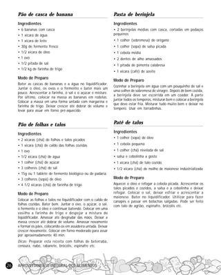 APROVEITAMENTO INTEGRAL DOS ALIMENTOS26
Pão de casca de banana
Ingredientes
• 6 bananas com casca
• 1 xícara de água
• 1 xícara de leite
• 30g de fermento fresco
• 1/2 xícara de óleo
• 1 ovo
• 1/2 pitada de sal
• 1/2 kg de farinha de trigo
Modo de Preparo
Bater as cascas de bananas e a água no liquidificador.
Juntar o óleo, os ovos e o fermento e bater mais um
pouco. Acrescentar a farinha, o sal e o açúcar e misture.
Por último, colocar na massa as bananas em rodelas.
Colocar a massa em uma forma untada com margarina e
farinha de trigo. Deixar crescer até dobrar de volume e
levar para assar em forno pré-aquecido.
Pão de folhas e talos
Ingredientes
• 2 xícaras (chá) de folhas e talos picados
• 1 xícara (chá) de caldo das folhas cozidas
• 1 ovo
• 1/2 xícara (chá) de água
• 1 colher (chá) de açúcar
• 3 colheres (chá) de sal
• 15g ou 1 tablete de fermento biológico ou de padaria
• 3 colheres (sopa) de óleo
• 4 1/2 xícaras (chá) de farinha de trigo
Modo de Preparo
Colocar as folhas e talos no liquidificador com o caldo de
folhas cozidas. Bater bem. Juntar o ovo, o açúcar, o sal,
o fermento e o óleo e continuar batendo. Colocar em uma
vasilha a farinha de trigo e despejar a mistura do
liqüidificador. Amassar até desgrudar das mãos. Deixar a
massa crescer até dobrar de volume. Amassar novamente
e formar os pães, colocando-os em assadeira untada. Deixar
crescer novamente. Colocar em forno moderado para assar
por aproximadamente 40 min.
Dicas: Preparar esta receita com folhas de beterraba,
cenoura, nabo, rabanete, brócolis, espinafre etc.
Pasta de berinjela
Ingredientes
• 2 berinjelas médias com casca, cortadas em pedaços
pequenos
• 1 colher (sobremesa) de orégano
• 1 colher (sopa) de salsa picada
• 1 cebola média
• 2 dentes de alho amassados
• 1 pitada de pimenta calabresa
• 1 xícara (café) de azeite
Modo de Preparo
Cozinhar a berinjela em água com um pouquinho de sal e
uma colher de sobremesa de vinagre. Depois de bem cozida,
a berinjela deve ser escorrida em um coador. À parte
juntar todos os temperos, misturar bem e colocar a berinjela
que deve estar fria. Misturar tudo muito bem e deixar no
tempero. Usar em torradinhas.
Patê de talos
Ingredientes
• 1 colher (sopa) de óleo
• 1 cebola pequena
• 1 colher (chá) nivelada de sal
• salsa e cebolinha a gosto
• 1 xícara (chá) de talo cozido
• 1/2 xícara (chá) de molho de maionese industrializada
Modo de Preparo
Aquecer o óleo e refogar a cebola picada. Acrescentar os
talos picados e cozidos, a salsa e a cebolinha e deixar
refogar. Colocar o sal, deixar esfriar e acrescentar a
maionese. Bater no liquidificador. Utilizar para fazer
canapés e passar em bolachas salgadas. Pode ser feito
com talo de agrião, espinafre, brócolis etc.
 