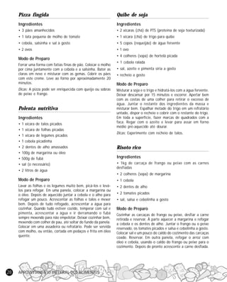 APROVEITAMENTO INTEGRAL DOS ALIMENTOS28
Pizza fingida
Ingredientes
• 3 pães amanhecidos
• 1 lata pequena de molho de tomate
• cebola, salsinha e sal à gosto
• 2 ovos
Modo de Preparo
Forrar uma forma com fatias finas de pão. Colocar o molho
por cima juntamente com a cebola e a salsinha. Bater as
claras em neve e misturar com as gemas. Cobrir os pães
com este creme. Leve ao forno por aproximadamente 20
minutos.
Dicas: A pizza pode ser enriquecida com queijo ou sobras
de peixe e frango.
Polenta nutritiva
Ingredientes
• 1 xícara de talos picados
• 1 xícara de folhas picadas
• 1 xícara de legumes picados
• 1 cebola picadinha
• 2 dentes de alho amassados
• 100g de margarina ou óleo
• 500g de fubá
• sal (o necessário)
• 2 litros de água
Modo de Preparo
Lavar as folhas e os legumes muito bem, picá-los e levá-
los para refogar. Em uma panela, colocar a margarina ou
o óleo. Depois de aquecido juntar a cebola e o alho para
refogar um pouco. Acrescentar as folhas e talos e mexer
bem. Depois de tudo refogado, acrescentar a água para
cozinhar. Quando tudo estiver cozido, temperar com sal e
pimenta, acrescentar a água e ir derramando o fubá
sempre mexendo para não empelotar. Deixar cozinhar bem,
mexendo com colher de pau, até soltar do fundo da panela.
Colocar em uma assadeira ou refratário. Pode ser servida
com molho, ou então, cortada em pedaços e frita em óleo
quente.
Quibe de soja
Ingredientes
• 2 xícaras (chá) de PTS (proteína de soja texturizada)
• 1 xícara (chá) de trigo para quibe
• 5 copos (requeijão) de água fervente
• 1 ovo
• 4 colheres (sopa) de hortelã picada
• 1 cebola ralada
• sal, azeite e pimenta síria a gosto
• recheio a gosto
Modo de Preparo
Misturar a soja e o trigo e hidratá-los com a água fervente.
Deixar descansar por 15 minutos e escorrer. Apertar bem
com as costas de uma colher para retirar o excesso de
água. Juntar o restante dos ingredientes da massa e
misturar bem. Espalhar metade do trigo em um refratário
untado, dispor o recheio e cobrir com o restante do trigo.
Em toda a superfície, fazer marcas de quadrados com a
faca. Regar com o azeite e levar para assar em forno
médio pré-aquecido até dourar.
Dicas: Experimente com recheio de talos.
Risoto rico
Ingredientes
• 1kg de carcaça de frango ou peixe com as carnes
desfiadas
• 2 colheres (sopa) de margarina
• 1 cebola
• 2 dentes de alho
• 2 tomates picados
• sal, salsa e cebolinha a gosto
Modo de Preparo
Cozinhar as carcaças de frango ou peixe, desfiar a carne
retirada e reservar. À parte aquecer a margarina e refogar
a cebola e os dentes de alho. Juntar o frango ou o peixe
reservado, os tomates picados e salsa e cebolinha a gosto.
Colocar sal e um pouco do caldo do cozimento das carcaças
coado. Reservar. Em outra panela, refogar o arroz com
óleo e cebola, usando o caldo do frango ou peixe para o
cozimento. Depois de pronto acrescente a carne desfiada.
 
