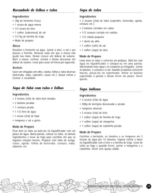 APROVEITAMENTO INTEGRAL DOS ALIMENTOS 29
Rocambole de folhas e talos
Ingredientes
• 30g de fermento fresco
• 1 xícara de água morna
• 1/2 xícara de óleo
• 1 colher (sobremesa) de sal
• 1/2 Kg de farinha de trigo
• Modo de preparo
Massa
Dissolver o fermento na água. Juntar o óleo, o sal e aos
poucos a farinha. Amassar tudo até que a massa não
grude nas mãos. Deixar crescer até dobrar de volume.
Abrir a massa, rechear, enrolar e deixar descansar até
dobrar de volume. Levar para assar em forno pré-aquecido.
Recheio
Fazer um refogado com alho, cebola, folhas e talos diversos
(beterraba, nabo, espinafre, couve etc.). Deixar esfriar e
rechear o rocambole.
Sopa de fubá com talos e folhas
Ingredientes
• 2 xícaras (chá) de talos bem lavados
• 2 batatas picadas
• 1 cenoura picada
• 1 1/2 litro de água
• 1 xícara (chá) de fubá
• temperos e sal a gosto
Modo de Preparo
Picar bem os talos ou batê-los no liquidificador com um
pouco de água. Numa panela, colocar os talos, os demais
ingredientes e levar ao fogo para cozinhar até que os
legumes estejam macios. Preparar com talos de acelga,
couve, agrião, folhas de beterraba, cenoura, nabo,
rabanete etc.
Sopa de talos
Ingredientes
• 2 xícaras (chá) de talos (espinafre, beterraba, agrião,
cenoura etc.)
• 2 batatas cortadas em cubos
• 1/2 cenoura cortada em rodelas
• 1/2 cebola pequena
• 1 dente de alho
• 1 colher (café) de sal
• 1 colher (sopa) de óleo
Modo de Preparo
Lavar bem os talos e cortá-los em pedaços. Batê-los com
água no liquidificador e coloque-os em uma panela,
adicionando mais água e os temperos já refogados. Juntar
as batatas, a cenoura e o sal. Quando as batatas estiverem
macias, passá-las no espremedor. Voltar as batatas
espremidas à panela e deixar ferver um pouco. Servir
quente.
Sopa indiana
Ingredientes
• 3 xícaras (chá) de água
• 500g de berinjela descascada e picada
• temperos diversos
• 2 xícaras (chá) de leite
• 1 colher (sopa) de farinha de trigo
• 1 colher (sopa) de margarina
• 1 colher (sopa) de cebolinha picada
Modo de Preparo
Cozinhar a berinjela, os tomates e os temperos em 3
xícaras de água por 15 minutos. Esperar esfriar e bater
no liquidificador com o leite e a farinha de trigo. Levar de
volta ao fogo e quando ferver, juntar a margarina e a
cebolinha. Servir com queijo ralado.
 