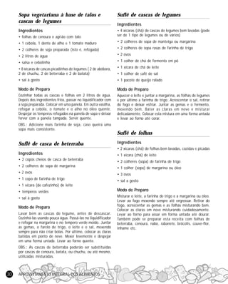 APROVEITAMENTO INTEGRAL DOS ALIMENTOS30
Sopa vegetariana à base de talos e
cascas de legumes
Ingredientes
• folhas de cenoura e agrião com talo
• 1 cebola, 1 dente de alho e 1 tomate maduro
• 2 colheres de soja preparada (isto é, refogada)
• 2 litros de água
• salsa e cebolinha
• 8 xícaras de cascas picadinhas de legumes ( 2 de abóbora,
2 de chuchu, 2 de beterraba e 2 de batata)
• sal à gosto
Modo de Preparo
Cozinhar todas as cascas e folhas em 2 litros de água.
Depois dos ingredientes frios, passar no liquidificador com
a soja preparada. Colocar em uma panela. Em outra vasilha,
refogar a cebola, o tomate e o alho no óleo quente.
Despejar os temperos refogados na panela de sopa e deixar
ferver com a panela tampada. Servir quente.
OBS.: Adicione mais farinha de soja, caso queira uma
sopa mais consistente.
Suflê de casca de beterraba
Ingredientes
• 2 copos cheios de casca de beterraba
• 2 colheres de sopa de margarina
• 2 ovos
• 1 copo de farinha de trigo
• 1 xícara (de cafezinho) de leite
• temperos verdes
• sal à gosto
Modo de Preparo
Lavar bem as cascas do legume, antes de descascar.
Cozinhá-las usando pouca água. Passá-las no liquidificador
e refogar na margarina e no tempero verde moído. Juntar
as gemas, o farelo de trigo, o leite e o sal, mexendo
sempre para não criar bolas. Por último, colocar as claras
batidas em ponto de neve. Mexer levemente e despejar
em uma forma untada. Levar ao forno quente.
OBS.: As cascas de beterraba poderão ser substituídas
por cascas de cenoura, batata, ou chuchu, ou até mesmo,
utilizadas misturadas.
Suflê de cascas de legumes
Ingredientes
• 4 xícaras (chá) de cascas de legumes bem lavadas (pode
ser de 1 tipo de legumes ou de vários)
• 2 colheres de sopa de manteiga ou margarina
• 2 colheres de sopa rasas de farinha de trigo
• 2 ovos
• 1 colher de chá de fermento em pó
• 1 xícara de chá de leite
• 1 colher de café de sal
• 1 pacote de queijo ralado
Modo de Preparo
Aquecer o leite e juntar a margarina, as folhas de legumes
e por último a farinha de trigo. Acrescentar o sal, retirar
do fogo e deixar esfriar. Juntar as gemas e o fermento,
mexendo bem. Bater as claras em neve e misturar
delicadamente. Colocar esta mistura em uma forma untada
e levar ao forno até corar.
Suflê de folhas
Ingredientes
• 2 xícaras (chá) de folhas bem lavadas, cozidas e picadas
• 1 xícara (chá) de leite
• 2 colheres (sopa) de farinha de trigo
• 1 colher (sopa) de margarina ou óleo
• 3 ovos
• sal a gosto
Modo de Preparo
Misturar o leite, a farinha de trigo e a margarina ou óleo.
Levar ao fogo mexendo sempre até engrossar. Retirar do
fogo, acrescentar as gemas e as folhas misturando bem.
Colocar as claras em neve misturando cuidadosamente.
Levar ao forno para assar em forma untada até dourar.
Também pode se preparar esta receita com folhas de
beterraba, cenoura, nabo, rabanete, brócolis, couve-flor,
inhame etc.
 