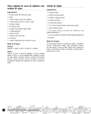 APROVEITAMENTO INTEGRAL DOS ALIMENTOS32
Torta salgada de casca de abóbora com
recheio de talos
Ingredientes
• 3 xícaras (chá) de farinha de trigo
• 3 ovos
• 1 xícara (chá) de casca de abóbora
• 1 xícara (chá) de talo de couve e salsa
• 1 cenoura ralada
• 1/2 copo de óleo
• 1/2 pacote de queijo ralado (50g)
• 1 cebola pequena
• 1 dente de alho
• 1 copo de leite (250 ml)
• sal a gosto
• 1 colher (sobremesa) de fermento em pó
Modo de Preparo
Recheio
Refogar a cebola, o alho, os talos e a cenoura.
Massa
Colocar os ovos, a casca de abóbora, o óleo, o queijo
ralado, o leite e o sal no liqüidificador. Despejar a massa
em uma vasilha e misturar o trigo, o recheio e o fermento
em pó. Levar ao forno por 30 minutos em forma
previamente untada com margarina ou óleo e farinha de
trigo.
Virado de feijão
Ingredientes
• 1 cebola picada
• 2 dentes de alho picado
• 4 colheres (sopa) de óleo
• 2 tomates picados
• 1/2 pimentão picado
• 1 1/2 xícara (chá) de feijão cozido (com caldo)
• 3 ovos cozidos picado
• 1/2 xícara (chá) de farinha de mandioca crua
(aproximadamente)
• 1/2 xícara (chá) de farinha de milho (aproximadamente)
• sal gosto.
Modo de Preparo
Em uma tigela misturar as farinhas de milho e mandioca,
reservar. Juntar óleo, cebola, alho, pimentão e tomate
em uma panela e levar ao fogo. Deixar fritar. Despejar o
feijão, as farinhas de milho e mandioca, misturar bem e
acrescentar os ovos.
 